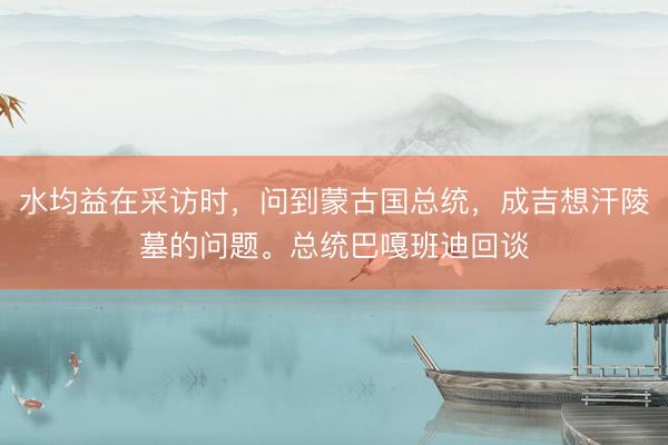 水均益在采访时，问到蒙古国总统，成吉想汗陵墓的问题。总统巴嘎班迪回谈