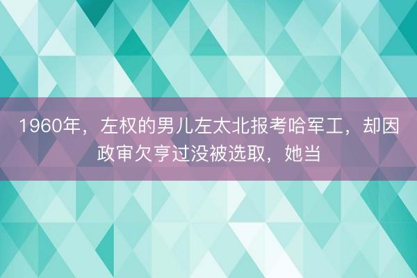 1960年,左权的男儿左太北报考哈军工,却因政审欠亨过没被选取,她当