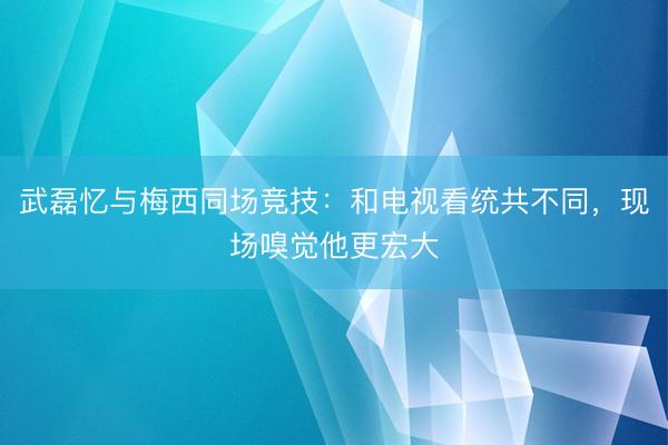 武磊忆与梅西同场竞技：和电视看统共不同，现场嗅觉他更宏大