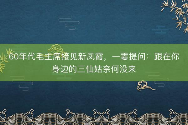 60年代毛主席接见新凤霞，一霎提问：跟在你身边的三仙姑奈何没来