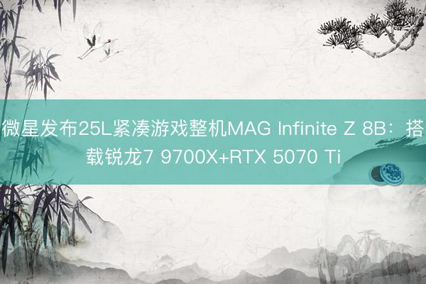 微星发布25L紧凑游戏整机MAG Infinite Z 8B：搭载锐龙7 9700X+RTX 5070 Ti