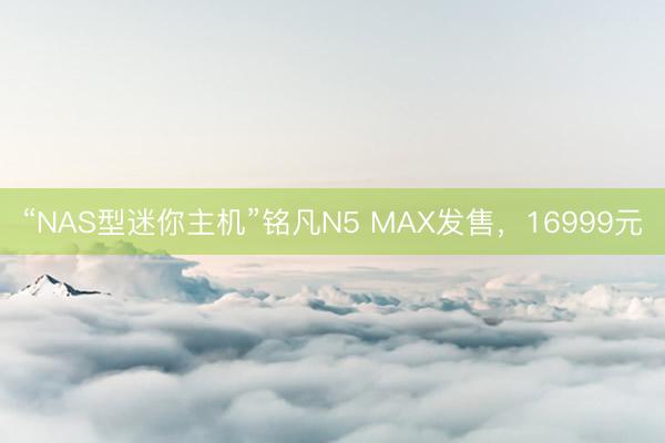 “NAS型迷你主机”铭凡N5 MAX发售，16999元