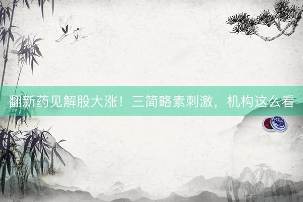 翻新药见解股大涨！三简略素刺激，机构这么看