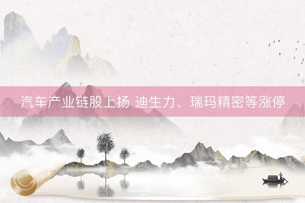 汽车产业链股上扬 迪生力、瑞玛精密等涨停
